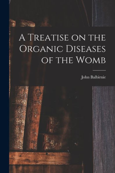 A Treatise On The Organic Diseases Of The Womb