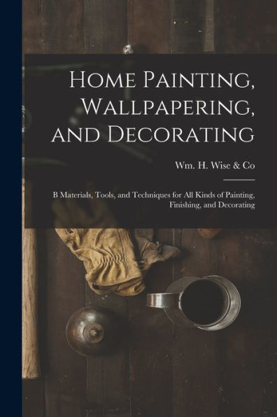 Home Painting, Wallpapering, And Decorating; B Materials, Tools, And Techniques For All Kinds Of Painting, Finishing, And Decorating