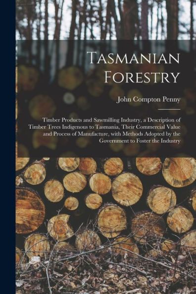 Tasmanian Forestry: Timber Products And Sawmilling Industry, A Description Of Timber Trees Indigenous To Tasmania, Their Commercial Value And Process ... By The Government To Foster The Industry