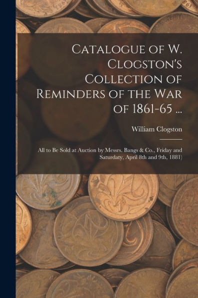 Catalogue Of W. Clogston'S Collection Of Reminders Of The War Of 1861-65 ...: All To Be Sold At Auction By Messrs. Bangs & Co., Friday And Saturdaty, April 8Th And 9Th, 1881)