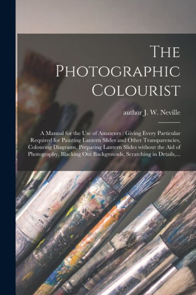 The Photographic Colourist: A Manual For The Use Of Amateurs: Giving Every Particular Required For Painting Lantern Slides And Other Transparencies, ... The Aid Of Photography, Blacking Out...