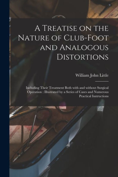 A Treatise On The Nature Of Club-Foot And Analogous Distortions: Including Their Treatment Both With And Without Surgical Operation: Illustrated By A ... Of Cases And Numerous Practical Isntructions