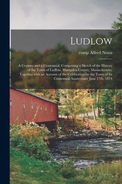 Ludlow: A Century And A Centennial, Comprising A Sketch Of The History Of The Town Of Ludlow, Hampden County, Massachusetts, Together With An Account ... Of Its Centennial Anniversary June 17Th, 1874
