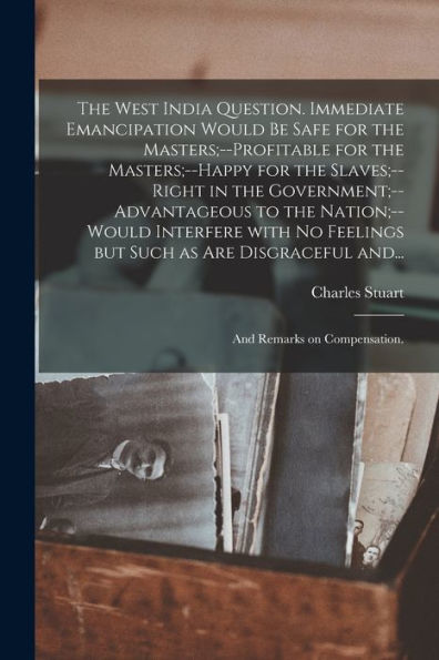 The West India Question. Immediate Emancipation Would Be Safe For The Masters;--Profitable For The Masters;--Happy For The Slaves;--Right In The ... Feelings But Such As Are Disgraceful And...