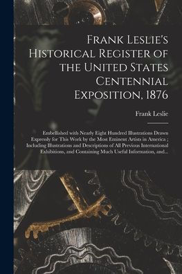 Frank Leslie'S Historical Register Of The United States Centennial Exposition, 1876: Embellished With Nearly Eight Hundred Illustrations Drawn ... Illustrations And Descriptions Of...