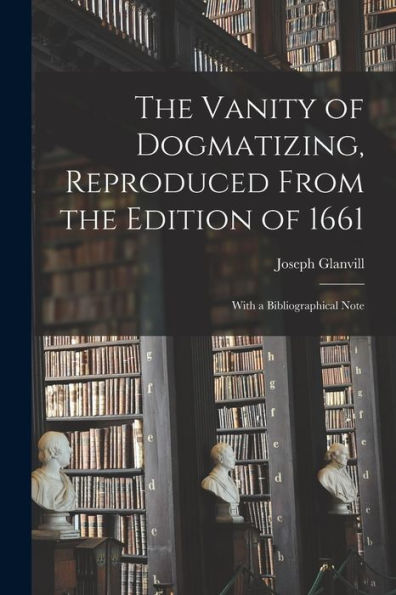 The Vanity Of Dogmatizing, Reproduced From The Edition Of 1661: With A Bibliographical Note