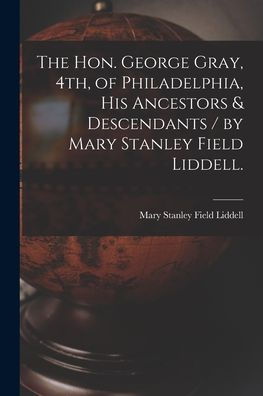 The Hon. George Gray, 4Th, Of Philadelphia, His Ancestors & Descendants / By Mary Stanley Field Liddell.