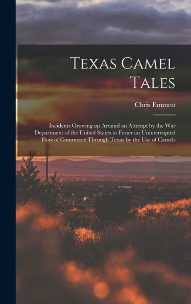 Texas Camel Tales; Incidents Growing Up Around An Attempt By The War Department Of The United States To Foster An Uninterrupted Flow Of Commerce Through Texas By The Use Of Camels