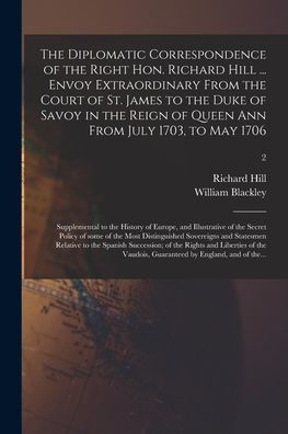 The Diplomatic Correspondence Of The Right Hon. Richard Hill ... Envoy Extraordinary From The Court Of St. James To The Duke Of Savoy In The Reign Of ... Of Europe, And Illustrative Of The...; 2