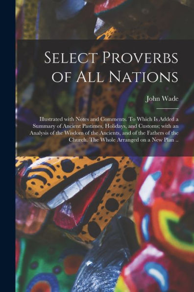 Select Proverbs Of All Nations: Illustrated With Notes And Comments. To Which Is Added A Summary Of Ancient Pastimes, Holidays, And Customs; With An ... Of The Church. The Whole Arranged On A New...