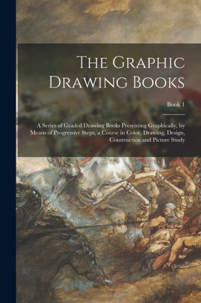 The Graphic Drawing Books: A Series Of Graded Drawing Books Presenting Graphically, By Means Of Progressive Steps, A Course In Color, Drawing, Design, Construction And Picture Study; Book 1