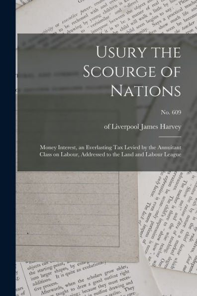 Usury The Scourge Of Nations: Money Interest, An Everlasting Tax Levied By The Annuitant Class On Labour, Addressed To The Land And Labour League; No. 609