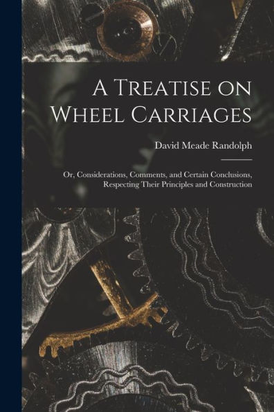 A Treatise On Wheel Carriages: Or, Considerations, Comments, And Certain Conclusions, Respecting Their Principles And Construction