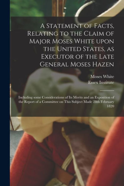 A Statement Of Facts, Relating To The Claim Of Major Moses White Upon The United States, As Executor Of The Late General Moses Hazen: Including Some ... Of A Committee On This Subject Made 28Th...