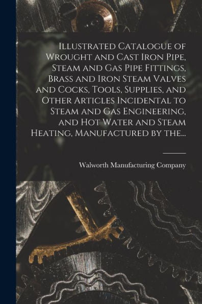Illustrated Catalogue Of Wrought And Cast Iron Pipe, Steam And Gas Pipe Fittings, Brass And Iron Steam Valves And Cocks, Tools, Supplies, And Other ... And Steam Heating, Manufactured By The...