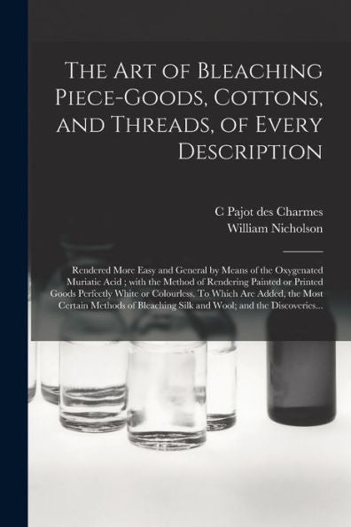 The Art Of Bleaching Piece-Goods, Cottons, And Threads, Of Every Description: Rendered More Easy And General By Means Of The Oxygenated Muriatic Acid; ... White Or Colourless. To Which Are...