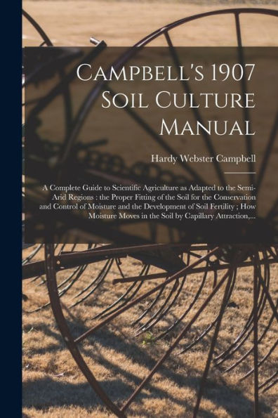 Campbell'S 1907 Soil Culture Manual: A Complete Guide To Scientific Agriculture As Adapted To The Semi-Arid Regions: The Proper Fitting Of The Soil ... Of Soil Fertility; How Moisture...