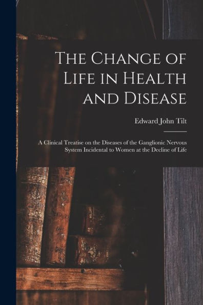 The Change Of Life In Health And Disease: A Clinical Treatise On The Diseases Of The Ganglionic Nervous System Incidental To Women At The Decline Of Life
