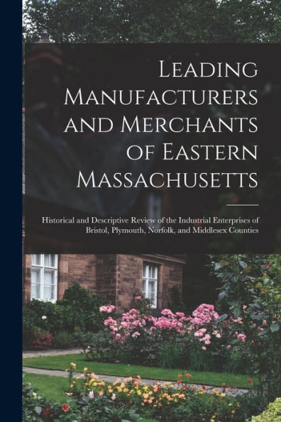 Leading Manufacturers And Merchants Of Eastern Massachusetts: Historical And Descriptive Review Of The Industrial Enterprises Of Bristol, Plymouth, Norfolk, And Middlesex Counties