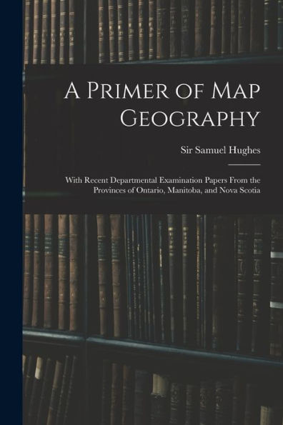 A Primer Of Map Geography: With Recent Departmental Examination Papers From The Provinces Of Ontario, Manitoba, And Nova Scotia