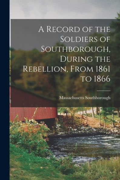 A Record Of The Soldiers Of Southborough, During The Rebellion, From 1861 To 1866