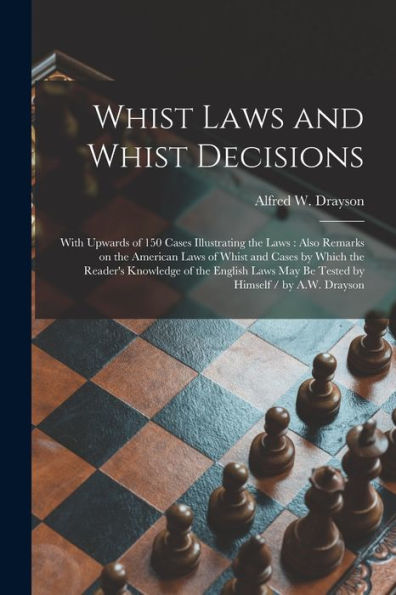 Whist Laws And Whist Decisions: With Upwards Of 150 Cases Illustrating The Laws: Also Remarks On The American Laws Of Whist And Cases By Which The ... May Be Tested By Himself / By A.W. Drayson