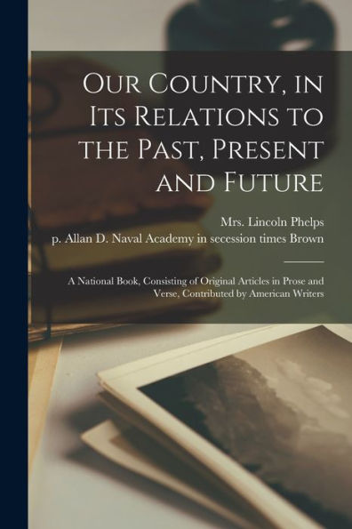 Our Country, In Its Relations To The Past, Present And Future: A National Book, Consisting Of Original Articles In Prose And Verse, Contributed By American Writers