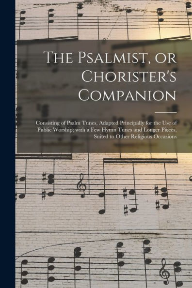 The Psalmist, Or Chorister'S Companion: Consisting Of Psalm Tunes, Adapted Principally For The Use Of Public Worship; With A Few Hymn Tunes And Longer Pieces, Suited To Other Religious Occasions