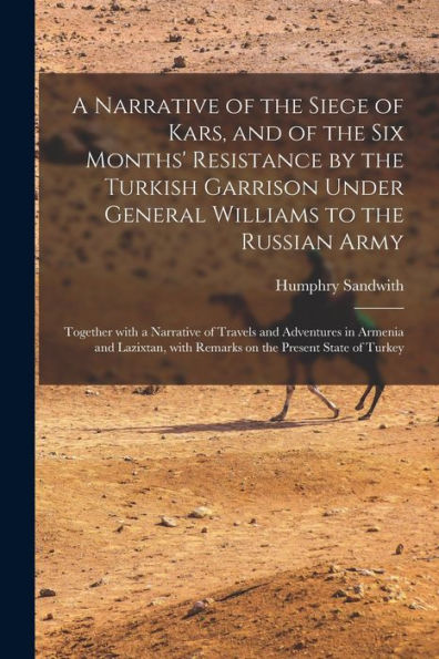 A Narrative Of The Siege Of Kars, And Of The Six Months' Resistance By The Turkish Garrison Under General Williams To The Russian Army; Together With ... With Remarks On The Present State Of...