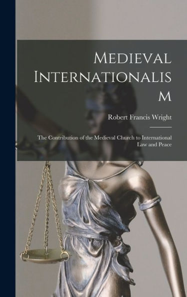 Medieval Internationalism; The Contribution Of The Medieval Church To International Law And Peace