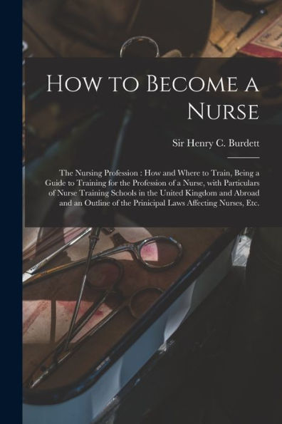 How To Become A Nurse: The Nursing Profession: How And Where To Train, Being A Guide To Training For The Profession Of A Nurse, With Particulars Of ... And An Outline Of The Prinicipal Laws...