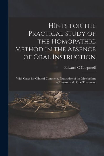 Hints For The Practical Study Of The Homopathic Method In The Absence Of Oral Instruction: With Cases For Clinical Comment, Illustrative Of The Mechanism Of Disease And Of The Treatment