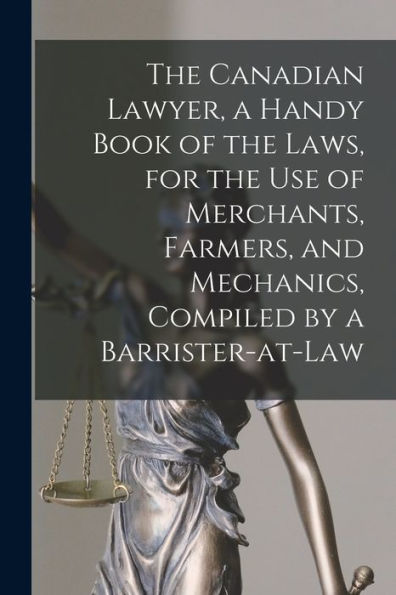 The Canadian Lawyer, A Handy Book Of The Laws, For The Use Of Merchants, Farmers, And Mechanics, Compiled By A Barrister-At-Law