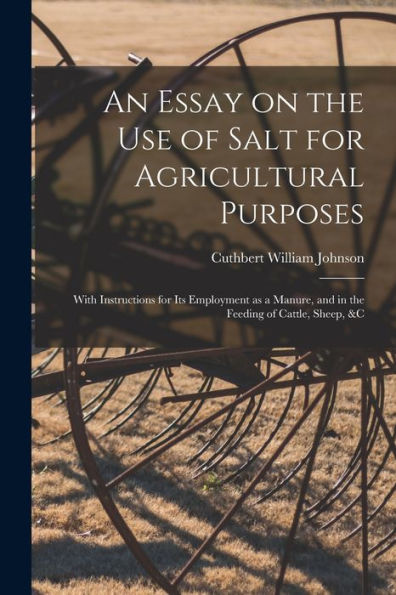 An Essay On The Use Of Salt For Agricultural Purposes; With Instructions For Its Employment As A Manure, And In The Feeding Of Cattle, Sheep, &C