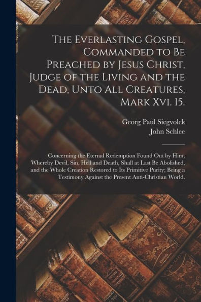 The Everlasting Gospel, Commanded To Be Preached By Jesus Christ, Judge Of The Living And The Dead, Unto All Creatures, Mark Xvi. 15.: Concerning The ... And Death, Shall At Last Be Abolished, ...
