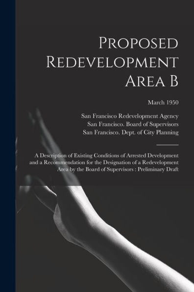 Proposed Redevelopment Area B: A Description Of Existing Conditions Of Arrested Development And A Recommendation For The Designation Of A ... Of Supervisors: Preliminary Draft; March 1950