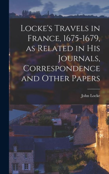 Locke'S Travels In France, 1675-1679, As Related In His Journals, Correspondence And Other Papers