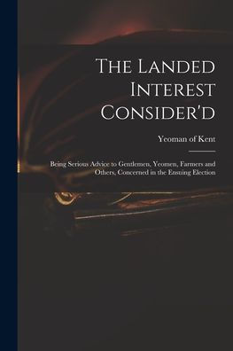 The Landed Interest Consider'D: Being Serious Advice To Gentlemen, Yeomen, Farmers And Others, Concerned In The Ensuing Election