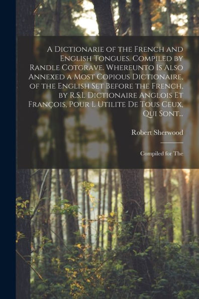 A Dictionarie Of The French And English Tongues. Compiled By Randle Cotgrave. Whereunto Is Also Annexed A Most Copious Dictionaire, Of The English Set ... Pour L Utilite De Tous Ceux, Qui Sont...
