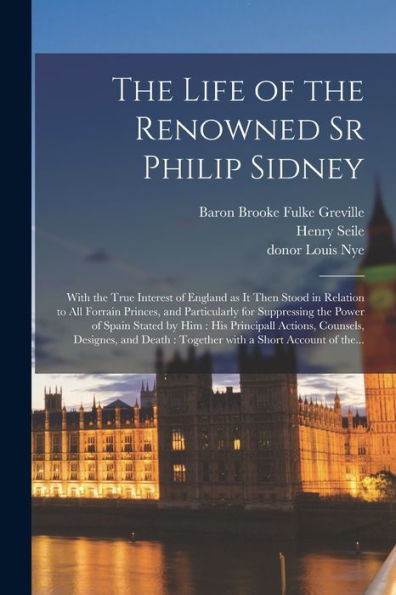 The Life Of The Renowned Sr Philip Sidney: With The True Interest Of England As It Then Stood In Relation To All Forrain Princes, And Particularly For ... Actions, Counsels, Designes, And Death...
