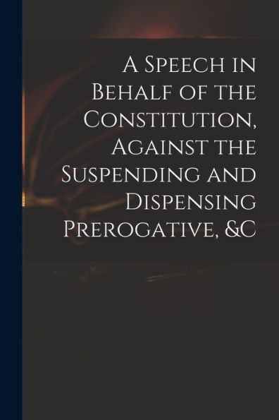 A Speech In Behalf Of The Constitution, Against The Suspending And Dispensing Prerogative, &C
