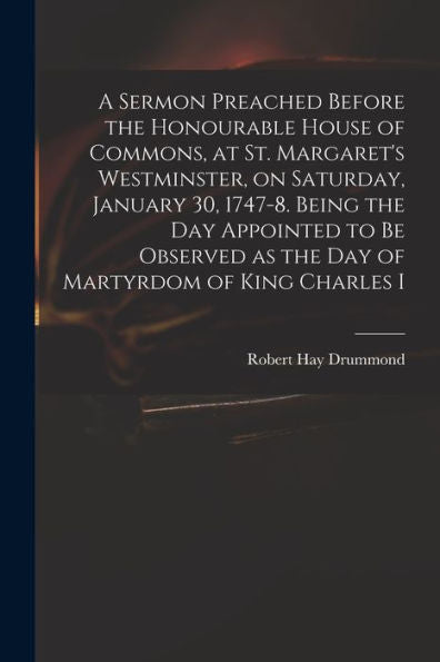 A Sermon Preached Before The Honourable House Of Commons, At St. Margaret'S Westminster, On Saturday, January 30, 1747-8. Being The Day Appointed To ... As The Day Of Martyrdom Of King Charles I