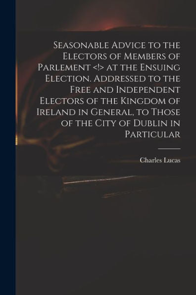 Seasonable Advice To The Electors Of Members Of Parlement At The Ensuing Election. Addressed To The Free And Independent Electors Of The Kingdom Of ... To Those Of The City Of Dublin In Particular
