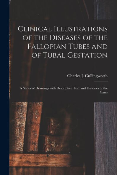 Clinical Illustrations Of The Diseases Of The Fallopian Tubes And Of Tubal Gestation: A Series Of Drawings With Descriptive Text And Histories Of The Cases