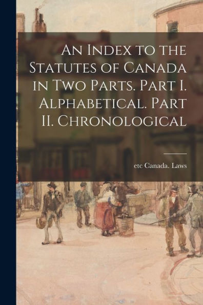 An Index To The Statutes Of Canada In Two Parts. Part I. Alphabetical. Part Ii. Chronological