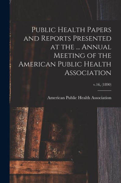 Public Health Papers And Reports Presented At The ... Annual Meeting Of The American Public Health Association; V.16, (1890)