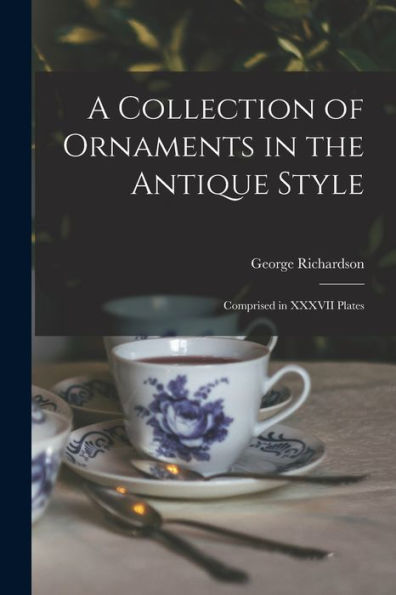 A Collection Of Ornaments In The Antique Style: Comprised In Xxxvii Plates