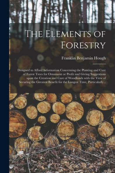 The Elements Of Forestry: Designed To Afford Information Concerning The Planting And Care Of Forest Trees For Ornament Or Profit And Giving ... Of Securing The Greatest Benefit For The...