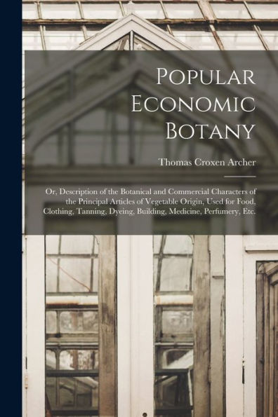 Popular Economic Botany: Or, Description Of The Botanical And Commercial Characters Of The Principal Articles Of Vegetable Origin, Used For Food, ... Dyeing, Building, Medicine, Perfumery, Etc.