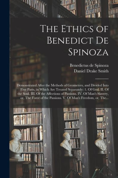 The Ethics Of Benedict De Spinoza: Demonstrated After The Methods Of Geometers, And Divided Into Five Parts, In Which Are Treated Separately: 1. Of ... Iv. Of Man'S Slavery, Or, The Force Of The...